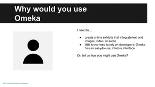 Why would you use 
Omeka 
http://collections.library.utoronto.ca/ 
I need to… 
● create online exhibits that integrate text and 
images, video, or audio 
● little to no need to rely on developers: Omeka 
has an easy-to-use, intuitive interface 
Or: tell us how you might use Omeka? 
 