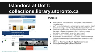 Islandora at UofT: 
collections.library.utoronto.ca 
http://collections.library.utoronto.ca/ 
Purpose 
● search across UofT collections through the Collections UofT 
portal (de-silo) 
● UofT content collaborators take an active role in creating digital 
collections using a user-friendly and customizable front end 
● preserves digital content according to best practices defined by 
the digital curation community (Fedora Commons object 
derivatives automatically generated upon ingest) 
● controls access permissions to digital collections 
● supports the dissemination of UofT digital collections through 
Open Archives Initiative Protocol Metadata Harvesting (OAI-PMH) 
● allows for the analytics of UofT digital collections use 
● one-stop tool for digital collection creation! 
 