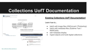 Collections UofT Documentation 
http://collections.library.utoronto.ca/ 
Existing Collections UofT Documentation! 
Learn how to... 
● batch edit image files (XNConvert / Photoshop) 
● batch edit metadata files (Sublime Text / 
MARCedit) 
● edit metadata display 
● ingest objects and build digital collections 
 