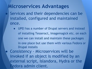 ● Services and their dependencies can be
installed, configured and maintained
once.
● UPEI has a number of Drupal servers and instead
of installing Tesseract, Imagemagick etc. on each
one we can install and maintain these packages
in one place but use them with various Fedora or
Drupal installs
● Consistency - Microservices will be
invoked if an object is modified by an
external script, Islandora, Hydra or the
Fedora admin client.
Microservices Advantages
 
