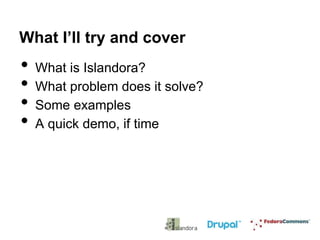 What I’ll try and cover

•
•
•
•

What is Islandora?
What problem does it solve?
Some examples
A quick demo, if time

 