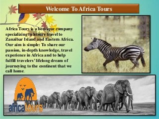 Welcome To Africa Tours
Africa Tours is a boutique company
specializing in leisure travel to
Zanzibar Island and Eastern Africa.
Our aim is simple: To share our
passion, in-depth knowledge, travel
experience in Africa and to help
fulfill travelers’ lifelong dream of
journeying to the continent that we
call home.
 