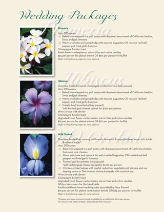 Plumeria
Hors D’Oeuvres:
c Baked brie wrapped in a puff pastry with displayed assortment of California cheddar,
    Swiss and jack cheeses
c Warm artichoke and spinach dip with toasted baguettes OR roasted red bell
    pepper and fried garlic hummus
Champagne & cider toast
Fresh flower centerpieces, mirror tiles and votive candles
$55 per person for plated entrée OR $60 per person for buffet
(Refer to the following pages for menu options)




Hibiscus
One hour hosted tropical champagne-cocktail service (tray passed)
Hors D’Oeuvres:
c Baked brie wrapped in a puff pastry with displayed assortment of California cheddar,
    Swiss and jack cheeses
c Warm artichoke and spinach dip with toasted baguettes OR roasted red bell
    pepper and fried garlic hummus
c Tomato basil bruschetta (tray passed)
    *add herbed goat cheese spread for $1.00 per person
Wine service with dinner
Champagne & cider toast
Upgraded fresh flower centerpieces, mirror tiles and votive candles
$65 per person for plated entrée OR $70 per person for buffet
(Refer to the following pages for menu options)



Wild Orchid
One hour hosted bar: serving call brands, domestic & imported beer, wine, soft drinks
    & mineral water*
Hors D’Oeuvres:
c Bake brie wrapped in a puff pastry with displayed assortment of California cheddar,
    Swiss and jack cheeses
c Warm artichoke and spinach dip with toasted baguettes OR roasted red bell
    pepper and fried garlic hummus
c Tomato basil bruschetta (tray passed)
    *add herbed goat cheese spread for $1.00 per person
c Chicken or beef satays with merlot reduction, vegetable pot stickers and soy
    dipping sauce or Thai wonton shrimp trumpets with coconut soy
Wine service with dinner
Champagne & cider toast
Upgraded fresh flower centerpieces, mirror tiles and votive candles
White chair covers for the head table
Traditional three-tiered wedding cake (provided by Flour Power)
$79 per person for plated combination entrée OR $84 per person for buffet
(Refer to the following pages for menu options)

*Premium and super premium brands available for an additional $5.00 per person.
For meal service before 2:00pm, deduct $5.00 from list price.
 