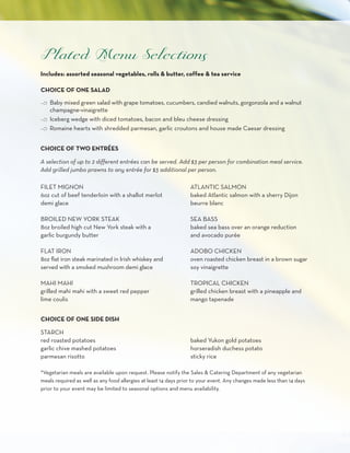 Includes: assorted seasonal vegetables, rolls & butter, coffee & tea service

CHOICE OF ONE SALAD

c Baby mixed green salad with grape tomatoes, cucumbers, candied walnuts, gorgonzola and a walnut
  champagne-vinaigrette
c Iceberg wedge with diced tomatoes, bacon and bleu cheese dressing
c Romaine hearts with shredded parmesan, garlic croutons and house made Caesar dressing


CHOICE OF TWO ENTRéES

A selection of up to 2 different entrées can be served. Add $3 per person for combination meal service.
Add grilled jumbo prawns to any entrée for $3 additional per person.

FILET MIGNON                                                      ATLANTIC SALMON
6oz cut of beef tenderloin with a shallot merlot                  baked Atlantic salmon with a sherry Dijon
demi glace                                                        beurre blanc

BROILED NEW YORK STEAK                                            SEA BASS
8oz broiled high cut New York steak with a                        baked sea bass over an orange reduction
garlic burgundy butter                                            and avocado purée

FLAT IRON                                                         ADOBO CHICKEN
8oz flat iron steak marinated in Irish whiskey and                oven roasted chicken breast in a brown sugar
served with a smoked mushroom demi glace                          soy vinaigrette

MAHI MAHI                                                         TROPICAL CHICKEN
grilled mahi mahi with a sweet red pepper                         grilled chicken breast with a pineapple and
lime coulis                                                       mango tapenade


CHOICE OF ONE SIDE DISH

STARCH
red roasted potatoes                                              baked Yukon gold potatoes
garlic chive mashed potatoes                                      horseradish duchess potato
parmesan risotto                                                  sticky rice

*Vegetarian meals are available upon request. Please notify the Sales & Catering Department of any vegetarian
meals required as well as any food allergies at least 14 days prior to your event. Any changes made less than 14 days
prior to your event may be limited to seasonal options and menu availability.
 