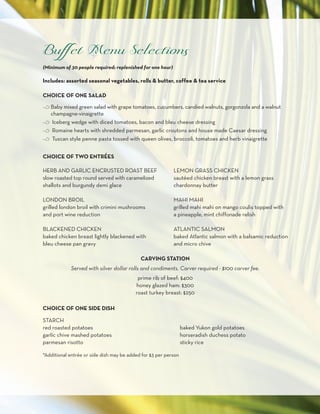 (Minimum of 30 people required; replenished for one hour)

Includes: assorted seasonal vegetables, rolls & butter, coffee & tea service

CHOICE OF ONE SALAD

c Baby mixed green salad with grape tomatoes, cucumbers, candied walnuts, gorgonzola and a walnut
  champagne-vinaigrette
c Iceberg wedge with diced tomatoes, bacon and bleu cheese dressing
c Romaine hearts with shredded parmesan, garlic croutons and house made Caesar dressing
c Tuscan style penne pasta tossed with queen olives, broccoli, tomatoes and herb vinaigrette


CHOICE OF TWO ENTRéES

HERB AND GARLIC ENCRUSTED ROAST BEEF                        LEMON GRASS CHICKEN
slow roasted top round served with caramelized              sautéed chicken breast with a lemon grass
shallots and burgundy demi glace                            chardonnay butter

LONDON BROIL                                                MAHI MAHI
grilled london broil with crimini mushrooms                 grilled mahi mahi on mango coulis topped with
and port wine reduction                                     a pineapple, mint chiffonade relish

BLACKENED CHICKEN                                           ATLANTIC SALMON
baked chicken breast lightly blackened with                 baked Atlantic salmon with a balsamic reduction
bleu cheese pan gravy                                       and micro chive

                                            CARVING STATION
            Served with silver dollar rolls and condiments. Carver required - $100 carver fee.
                                           prime rib of beef: $400
                                          honey glazed ham: $300
                                          roast turkey breast: $250

CHOICE OF ONE SIDE DISH

STARCH
red roasted potatoes                                             baked Yukon gold potatoes
garlic chive mashed potatoes                                     horseradish duchess potato
parmesan risotto                                                 sticky rice

*Additional entrée or side dish may be added for $3 per person
 
