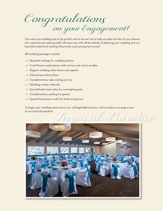 You want your wedding day to be perfect and so do we! Let us help you plan the day of your dreams.
Our experienced catering staff will assist you with all the details of planning your wedding and our
beautiful waterfront setting will provide a picture-perfect event!

All wedding packages include:

c Beautiful settings for wedding photos
c Fresh flower centerpieces with mirrors and votive candles
c Elegant wedding white linens and napkins
c Oak parquet dance floor
c Complimentary cake cutting service
c Wedding vendor referrals
c Special hotel room rates for overnight guests
c Complimentary parking for guests
c Special honeymoon suite for bride and groom


To begin your wedding memories in our unforgettable location, call us today to arrange a tour
of our tropical paradise!
 