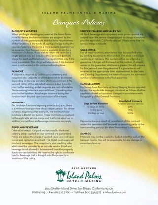 I S L A N D        P A L M S       H O T E L      &   M A R I N A




BANQUET FACILITIES                                                 SERVICE CHARGE AND SALES TAX
When you begin planning your event at the Island Palms             All food, beverage and equipment rental prices quoted are
Hotel & Marina, the function rooms are assigned by the             subject to an 18% service charge (subject to change at anytime)
number of anticipated people and the basic requirements            plus the applicable California sales tax. Please note that the
of the functions. If the needs of a group change during the        service charge is taxable.
course of planning the event, a more suitable location may
be assigned. Your banquet room is available to you for a           GUARANTEE
maximum of 5 hours. If you wish to retain the room for a           For all meal functions, attendance must be specified three
longer period, you will be subject to a pre-paid $400.00           (3) working days prior to the function. This does not include
charge for each additional hour. This is permitted only if the     weekends or holidays. This number will be considered a
room is available. This charge will also occur if the banquet      guarantee. Charges will be based on the number of people
room is not vacated at the contracted ending time.                 served or the guarantee, whichever is greater. We will prepare
                                                                   for five percent over the guarantee. If a guarantee is not
PAYMENT                                                            received at the appropriate time, as determined by the Sales
A deposit is required to confirm your ceremony and                 and Catering Department, the hotel will assume the estimated
reception site. Deposits vary from $500.00 to $2,000.00            number of attendance is the final guarantee.
depending on the size and date which you contract. Fifty
percent (50%) of the estimated balance is due 3 months             CANCELLATION
prior to the wedding, and all deposits are non-refundable.         For Group Food Functions or Group Sleeping Rooms canceled
The remaining balance is required three (3) working days           by you, the applicable damages calculated as follows shall be
prior to the function. Any charges incurred during the             payable to hotel as liquidated damages in accordance with
function must be paid upon conclusion of the event.                Paragraph 4 of the General Provisions.
                                                                                                        Liquidated Damages
MINIMUMS                                                              Days before Function             (% of total estimated balance)
For luncheon functions beginning prior to 2:00 p.m., there              91 days or more                            50%
is a minimum food purchase of $50.00 per person. For dinner                31–90 days                              75%
functions beginning after 2:00 p.m., the minimum food                    30 days or less                          100%
purchase is $55.00 per person. These minimums are subject
to the applicable service charge and California sales tax. In
addition, certain food and beverage minimums may apply.            Payments due as a result of cancellation of this contract
                                                                   under this provision shall be made by canceling party to the
FOOD AND BEVERAGE                                                  non-canceling party at the time the contract is canceled.
Once the contract is signed and returned to the hotel,
catering prices quoted on your contract are guaranteed.            DAMAGE
Prices are subject to change if quoted rates have not been         Materials may not be stapled or tacked onto the walls of the
stated and signed on a contract. The Hotel must supply all         banquet rooms. You will be responsible for any damage or
food and beverages. The exception is your wedding cake             excessive clean up.
which must be provided by an outside vendor. Food and
beverage is not allowed to be removed from the property
due to certain liabilities. We reserve the right to confiscate
food or beverage that is brought onto the property in
violation of this policy.




                               2051 Shelter Island Drive, San Diego, California 92106
                   619.814.1193 • Fax 619.222.9760 • Toll free 800.551.5573 • islandpalms.com
 