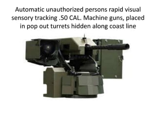 Automatic unauthorized persons rapid visual sensory tracking .50 CAL. Machine guns, placed in pop out turrets hidden along coast line 