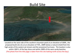Build SiteLocated on the west side of the southern mountain peak at an elevation of 300ft., the proposed build site sits at an elevation of 75ft., 200ft below a natural shield from the high winds of the eastern jet stream and the occasional hurricane.  The location is also within 100 ft. of the bay shore and within 200ft of the west sandy beaches.(The photo from the title page is taken from the site looking north across the bay.)