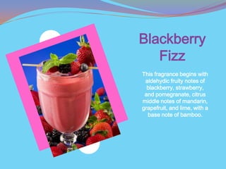 Blackberry
   Fizz
This fragrance begins with
 aldehydic fruity notes of
  blackberry, strawberry,
 and pomegranate, citrus
middle notes of mandarin,
grapefruit, and lime, with a
  base note of bamboo.
 