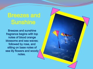 Breezes and
  Sunshine
  Breezes and sunshine
fragrance begins with top
  notes of blood orange
blossoms and sea waves;
  followed by rose, and
 sitting on base notes of
sea lily flowers and woody
            notes.
 