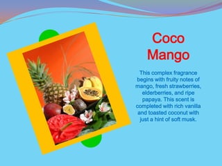 Coco
    Mango
  This complex fragrance
begins with fruity notes of
mango, fresh strawberries,
   elderberries, and ripe
   papaya. This scent is
completed with rich vanilla
 and toasted coconut with
  just a hint of soft musk.
 