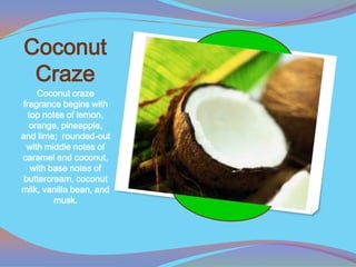 Coconut
 Craze
     Coconut craze
fragrance begins with
  top notes of lemon,
  orange, pineapple,
and lime; rounded-out
  with middle notes of
caramel and coconut,
   with base notes of
 buttercream, coconut
milk, vanilla bean, and
         musk.
 