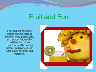 Fruit and Fun
  Fruit and fun fragrance
 begins with top notes of
Mexican lime, green apple,
  and lemon; followed by
   middle notes of kiwi,
cucumber, and honeydew
melon; well-rounded with
 base notes of vanilla and
         meringue.
 