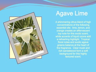 Agave Lime
A shimmering citrus blend of high
 concentrations of the following
 essential oils: lime, lemon, and
 orange creates an effervescent
  top note for this exotic scent,
while accents of liquid ozone add
 a refreshing highlight. Tropical
  floral notes and exotic agave
  greens balance at the heart of
 the fragrance. Clear musk and
   rich sandalwood form a soft
    background for this highly
          textured scent.
 