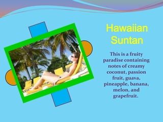 Hawaiian
  Suntan
   This is a fruity
paradise containing
  notes of creamy
 coconut, passion
    fruit, guava,
pineapple, banana,
    melon, and
    grapefruit.
 