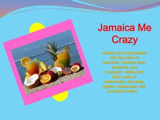 Jamaica Me
  Crazy
Jamaica me crazy begins
    with top notes of
mandarin, Mexican lime,
     tangerine, and
  kumquat; middle and
      base notes of
  watermelon, tart green
 apples, cantaloupe, and
   honeydew melon.
 