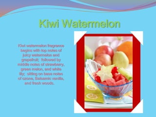Kiwi Watermelon
Kiwi watermelon fragrance
   begins with top notes of
     juicy watermelon and
    grapefruit; followed by
middle notes of strawberry,
   green melon, and white
 lily; sitting on base notes
of ozone, Balsamic vanilla,
      and fresh woods.
 
