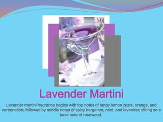 Lavender Martini
  Lavender martini fragrance begins with top notes of tangy lemon zests, orange, and
carbonation; followed by middle notes of spicy bergamot, mint, and lavender; sitting on a
                                base note of rosewood.
 