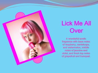 Lick Me All
   Over
     A wonderful exotic
fragrance with base notes
 of raspberry, cantaloupe,
 and watermelon, middle
   notes of jasmine and
violet, and fresh top notes
of grapefruit and kumquat.
 