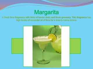 Margarita
A fresh lime fragrance with hints of lemon rinds and fresh greenery. This fragrance has
               high levels of essential oil of lime for a true-to-name aroma.
 