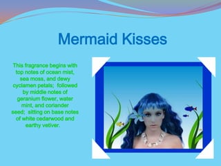 Mermaid Kisses
 This fragrance begins with
  top notes of ocean mist,
    sea moss, and dewy
 cyclamen petals; followed
     by middle notes of
   geranium flower, water
     mint, and coriander
seed; sitting on base notes
  of white cedarwood and
      earthy vetiver.
 