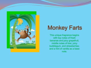 Monkey Farts
This unique fragrance begins
   with top notes of fresh
bananas and juicy grapefruit,
  middle notes of kiwi, juicy
bubblegum, and strawberries;
and a hint of vanilla as a base
             note.
 