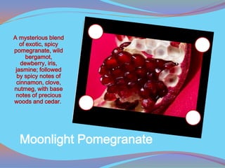 A mysterious blend
   of exotic, spicy
pomegranate, wild
      bergamot,
   dewberry, iris,
 jasmine; followed
  by spicy notes of
 cinnamon, clove,
nutmeg, with base
 notes of precious
woods and cedar.




  Moonlight Pomegranate
 