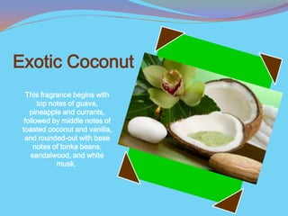 Exotic Coconut
   This fragrance begins with
       top notes of guava,
    pineapple and currants,
  followed by middle notes of
 toasted coconut and vanilla,
  and rounded-out with base
      notes of tonka beans,
    sandalwood, and white
             musk.
 