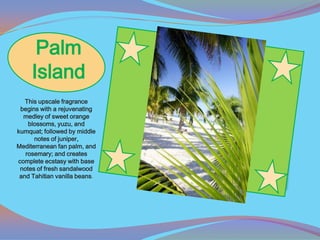 Palm
     Island
   This upscale fragrance
 begins with a rejuvenating
  medley of sweet orange
    blossoms, yuzu, and
kumquat; followed by middle
      notes of juniper,
Mediterranean fan palm, and
   rosemary; and creates
complete ecstasy with base
 notes of fresh sandalwood
 and Tahitian vanilla beans.
 