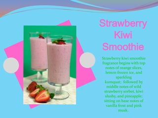 Strawberry
   Kiwi
Smoothie
Strawberry kiwi smoothie
fragrance begins with top
   notes of orange slices,
   lemon frozen ice, and
         sparkling
  kumquat; followed by
    middle notes of wild
  strawberry sorbet, kiwi
  slushy, and pineapple;
 sitting on base notes of
   vanilla frost and pink
           musk.
 