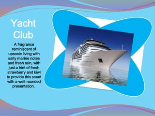 Yacht
  Club
     A fragrance
    reminiscent of
 upscale living with
 salty marine notes
 and fresh rain, with
  just a hint of fresh
 strawberry and kiwi
to provide this scent
with a well-rounded
    presentation.
 