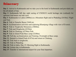 Itinerary
Day 1: Arrival in Kathmandu and we take you to the hotel in Kathmandu and provided you
the all details of trip.
Day 2: Kathmandu full day sight seeing of UNESCO world heritage site (cultural) for
optional.And meets our trek crew.
Day 3: Kathmandu to Lukla (2800m) as a Mountain flight and to Phakding (2610m). Flight
and Trek.
Day 4: Trek to Namche Bazar (3440 m).
Day 5: Acclimatization activities and exploring Khumjung village with view of Everest..
Day 6: Trek to Tengboche Monastery (3860m).
Day 7: Trek and Dingboche (4350m).
Day 8: Trek to Chukung, (4730m).Trek.
Day 9: Trek to Island Peak Base camp (5240m).
Day 10: Full day acclimatization and Training. Overnight at Base camp.
Day 11: Summit to Island Peak (6187m) and return to Chukung.
Day 12: Trek back to tengboche.
Day 13: Trek to Phakding.
Day 14: Trek to lukla. Day 15: Morning flight to Kathmandu.
Day 16: Leisure day in kathmandu.
Day 17: Transfer to international airport for your final departure.
 