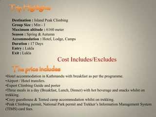 Destination : Island Peak Climbing
Group Size : Min - 1
Maximum altitude : 6160 meter
Season : Spring & Autumn
Accommodation : Hotel, Lodge, Camps
Duration : 17 Days
Entry : Lukla
Exit : Lukla
Cost Includes/Excludes
•Hotel accommodation in Kathmandu with breakfast as per the programme.
•Airport / Hotel transfers.
•Expert Climbing Guide and porter
•Three meals in a day (Breakfast, Lunch, Dinner) with hot beverage and snacks whilst on
trekking.
•Cozy guesthouse & Tented camp accommodation whilst on trekking.
•Peak Climbing permit, National Park permit and Trekker’s Information Management System
(TIMS) card fees.
 