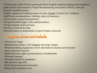 •All necessary staff with an experienced fluent English speaking trekking and expedition
guide trained and licensed by Nepal Mountaineering Association (NMA), cook and
assistant expedition guide.
•Highly experienced trekking porters to carry luggage (1porter per 2 trekkers).
•Staff food, accommodation, clothing, salary & insurance.
•All necessary ground transportation.
•All governmental paper works and procedures.
•All government and local taxes.
•Exclusive Medical Kit Bag
•Farewell dinner in Kathmandu at typical Nepali restaurant.
•Visa fee for Nepal.
•International airfares, extra baggage and cargo charges
•Personal trekking Equipment, travel and medical insurance & helicopter
rescue, personal expenses.
•Meals and extra night accommodation in Kathmandu.
•Personal expenses
•Personal expedition equipment.
•Bar and beverage bills.
•Your Travel and rescue Insurance.
•Rescue & Evacuation costs.
 