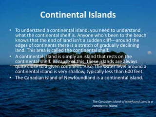 Continental IslandsTo understand a continental island, you need to understand what the continental shelf is. Anyone who's been to the beach knows that the end of land isn't a sudden cliff---around the edges of continents there is a stretch of gradually declining land. This area is called the continental shelf.A continental island is simply an island that rests on the continental shelf. Because of this, these islands are always quite close to a given continent. Also, the water level around a continental island is very shallow, typically less than 600 feet.The Canadian island of Newfoundland is a continental island.The Canadian Island of Newfound Land is a continental island.
