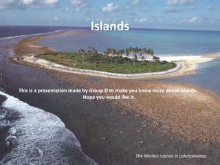 Islands This is a presentation made by Group D to make you know more about islands. Hope you would like it. The Minikoi Islands in Lakshadweep. 