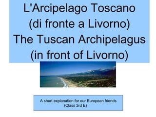L'Arcipelago Toscano (di fronte a Livorno) The Tuscan Archipelagus (in front of Livorno) A short explanation for our European friends (Class 3rd E)  