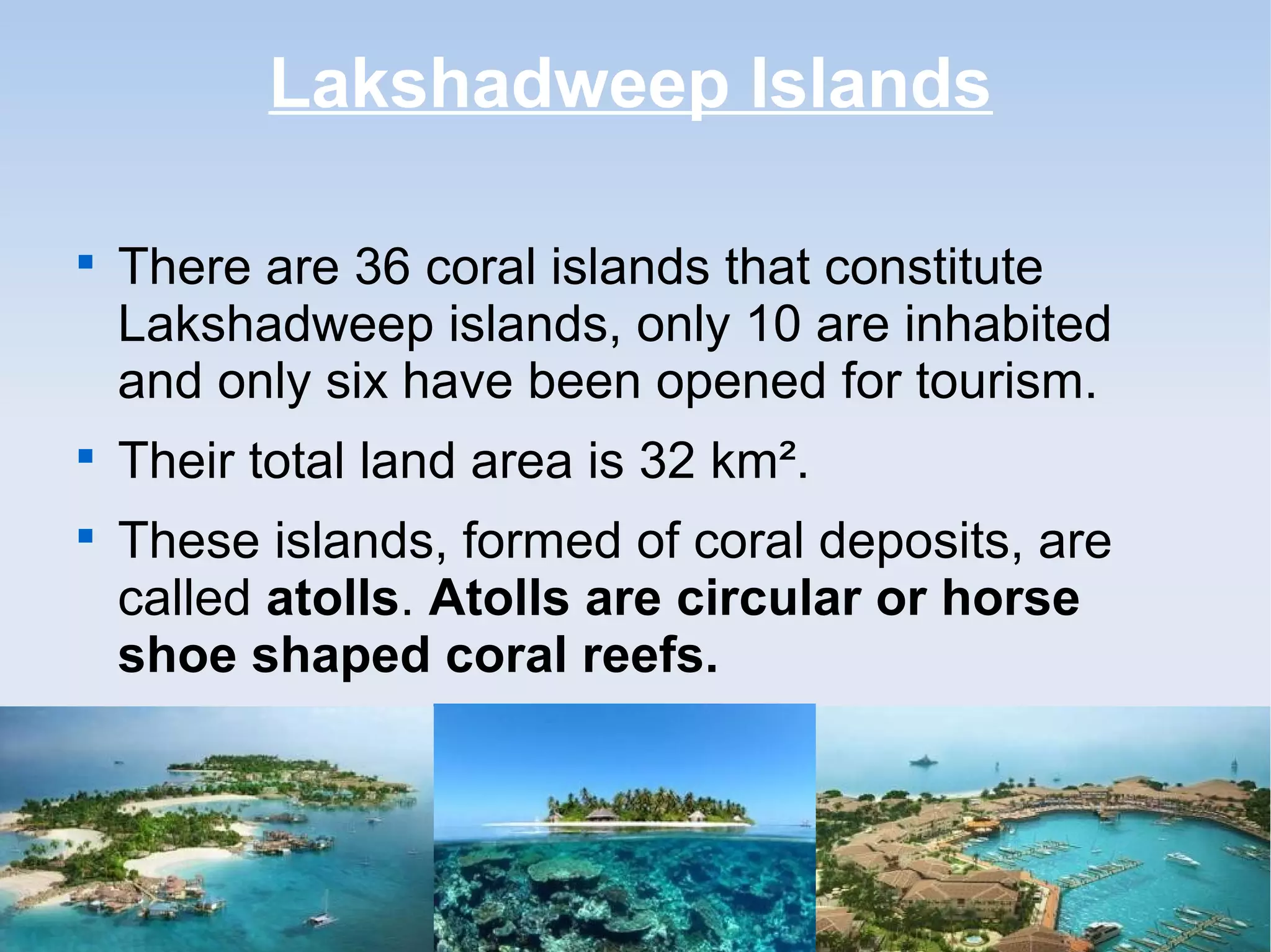 Lakshadweep Islands

There are 36 coral islands that constitute
Lakshadweep islands, only 10 are inhabited
and only six have been opened for tourism.

Their total land area is 32 km².

These islands, formed of coral deposits, are
called atolls. Atolls are circular or horse
shoe shaped coral reefs.
 