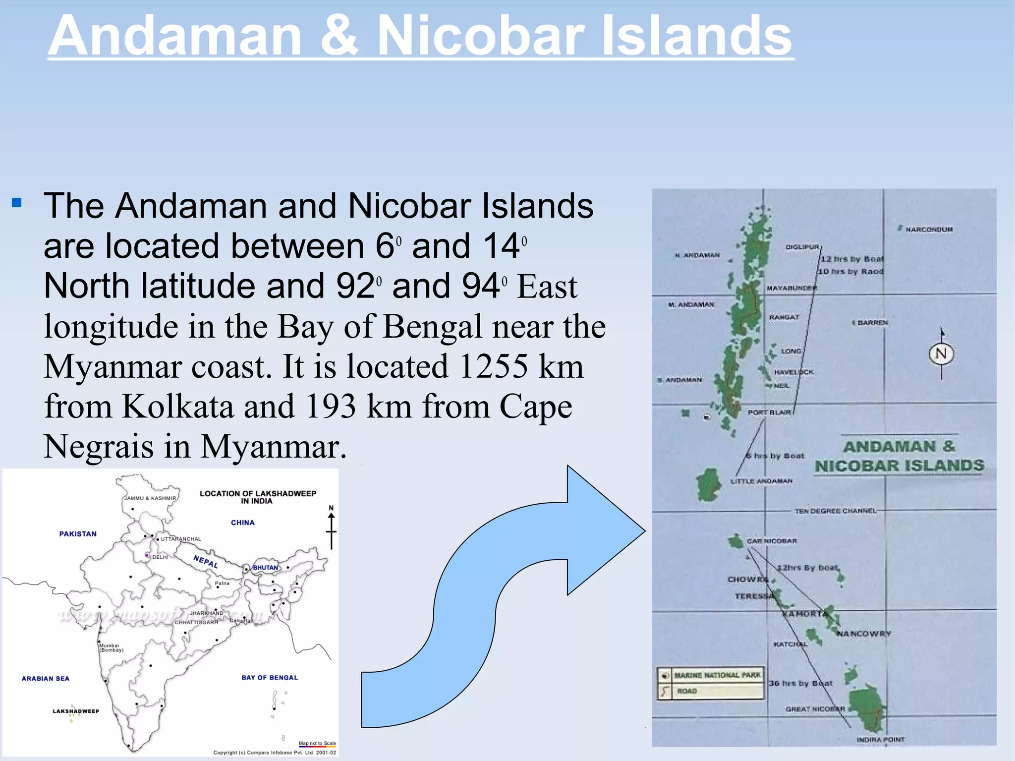 Andaman & Nicobar Islands

The Andaman and Nicobar Islands
are located between 6o
and 14o
North latitude and 92o
and 94o
East
longitude in the Bay of Bengal near the
Myanmar coast. It is located 1255 km
from Kolkata and 193 km from Cape
Negrais in Myanmar.
 