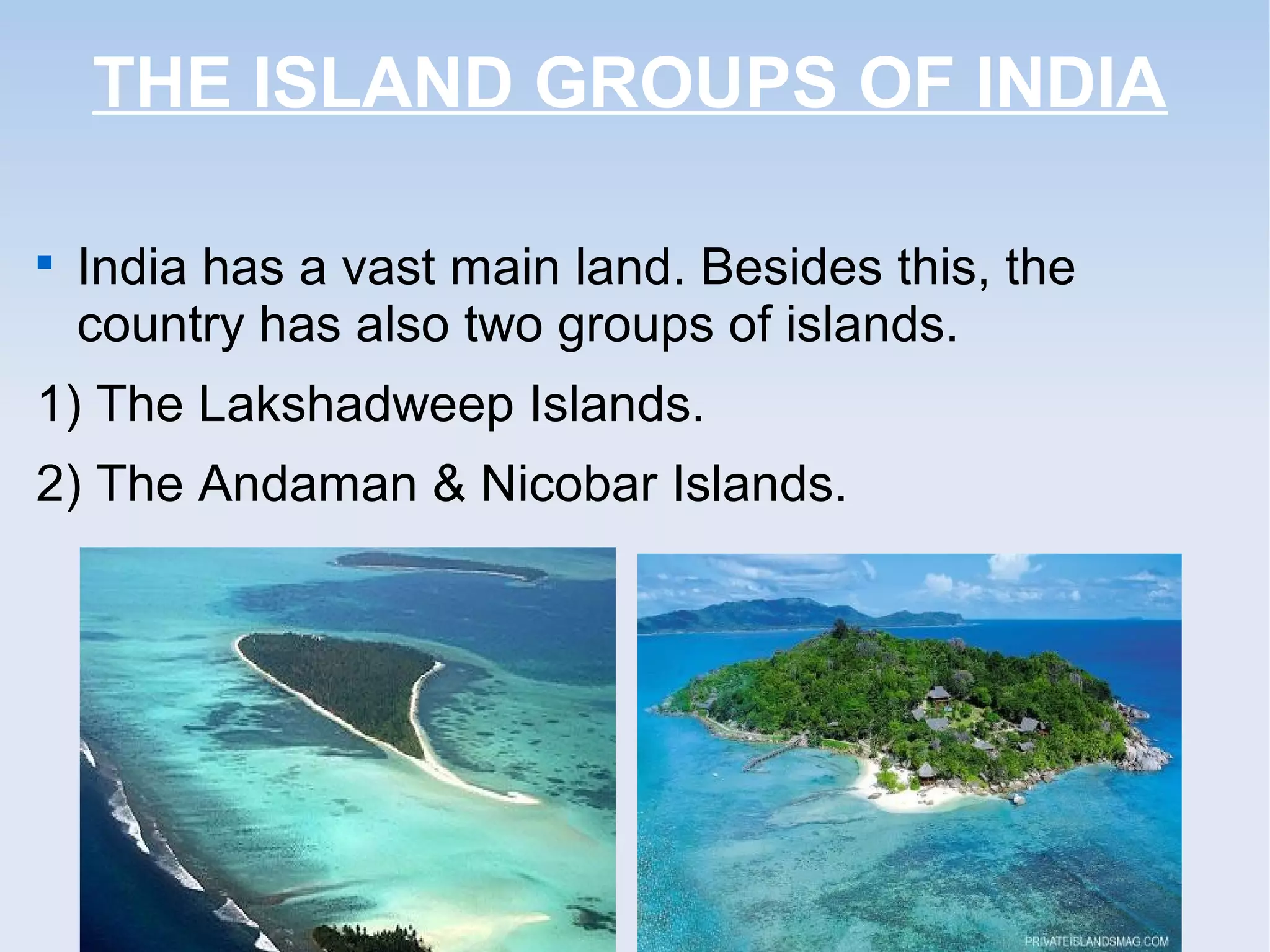 THE ISLAND GROUPS OF INDIA

India has a vast main land. Besides this, the
country has also two groups of islands.
1) The Lakshadweep Islands.
2) The Andaman & Nicobar Islands.
 