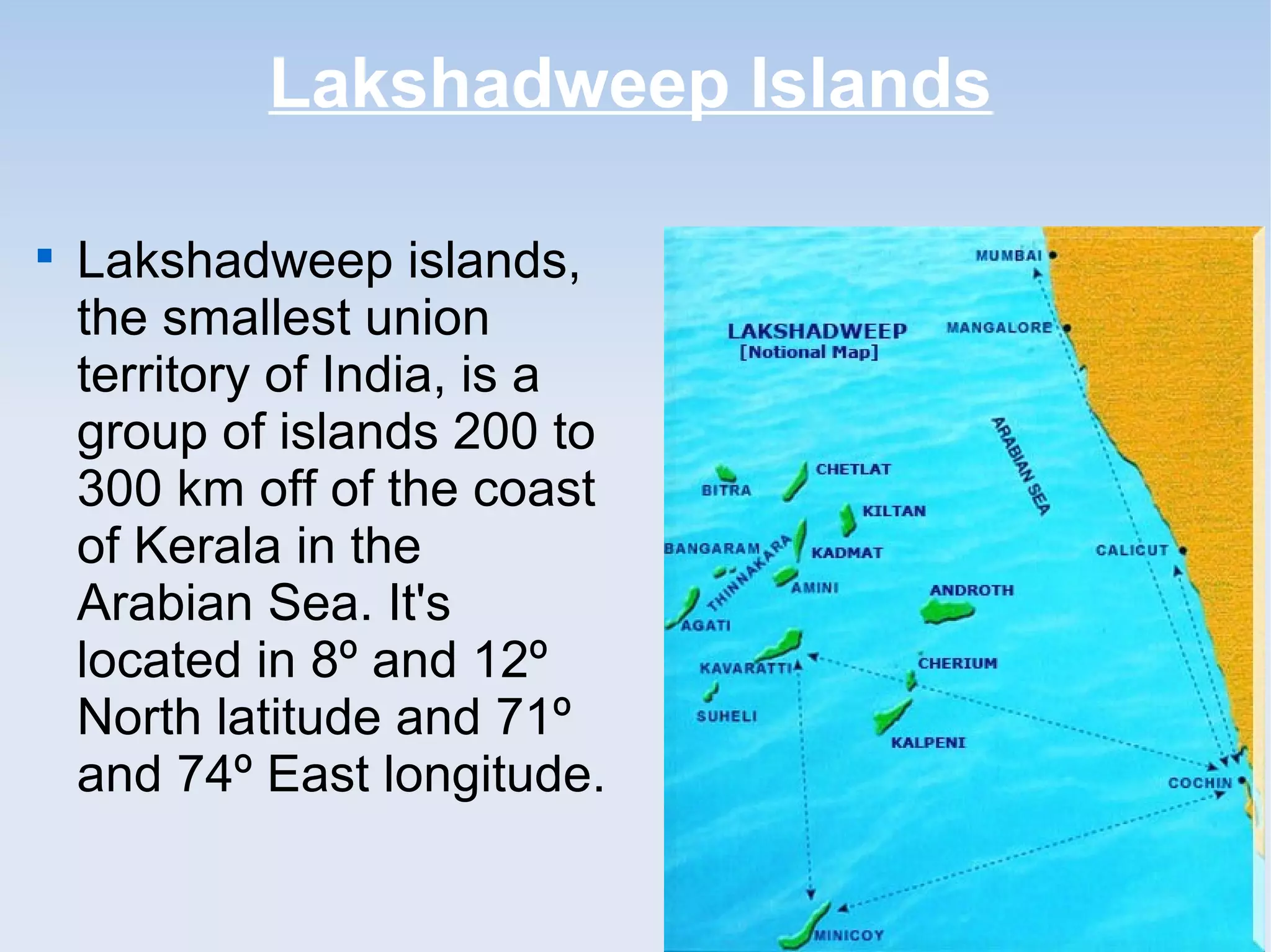 Lakshadweep Islands

Lakshadweep islands,
the smallest union
territory of India, is a
group of islands 200 to
300 km off of the coast
of Kerala in the
Arabian Sea. It's
located in 8º and 12º
North latitude and 71º
and 74º East longitude.
 