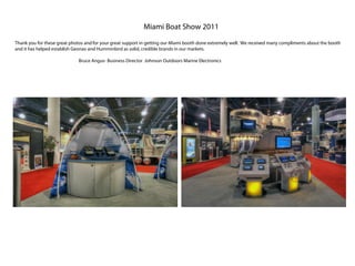 Miami Boat Show 2011
Thank you for these great photos and for your great support in getting our Miami booth done extremely well. We received many compliments about the booth
and it has helped establish Geonav and Humminbird as solid, credible brands in our markets.

                             Bruce Angus- Business Director Johnson Outdoors Marine Electronics
 