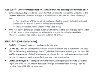 IEEE 929 [8]– Early PV Interconnection Standard that has been replaced by IEEE 1547
• Defined nonislanding inverter as an inverter that will cease to energize the utility line in ten
cycles or less when subjected to a typical islanded load in which either of the following is
true:
a) There is at least a 50% mismatch in real power load to inverter output (that is, real
power load is < 50% or > 150% of inverter power output).
b) The islanded-load power factor is < 0.95 (lead or lag).
• If the real-power-generation-to-load match is within 50% and the islanded-load power factor
is > 0.95, then a nonislanding inverter will cease to energize the utility line within 2s
whenever the connected line has a quality factor of 2.5 or less.
IEEE 1547-2003 (Early Drafts)
• Draft 5 – 2 second to detect and cease to energize
• DRAFT 6/7 - For an unintentional island in which the DR and a portion of the Area
EPS remain energized through the PCC, the DR shall cease to energize the Area EPS
within ten seconds of the formation of an island. Ten seconds was recommended
by synchronous generator manufactures as a reasonable value.
• Draft 8 and beyond – changed unintentional islanding requirement to 2 seconds
to get closer to instantaneous recloser settings. Inverters were already seen as
capable from IEEE 929 requirement.
Unintentional Islanding Requirement Background
 
