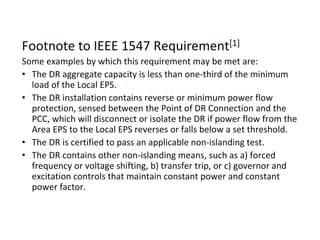IEEE 1547-2003: Unintentional Islanding Requirement
Footnote to IEEE 1547 Requirement[1]
Some examples by which this requirement may be met are:
• The DR aggregate capacity is less than one-third of the minimum
load of the Local EPS.
• The DR installation contains reverse or minimum power flow
protection, sensed between the Point of DR Connection and the
PCC, which will disconnect or isolate the DR if power flow from the
Area EPS to the Local EPS reverses or falls below a set threshold.
• The DR is certified to pass an applicable non-islanding test.
• The DR contains other non-islanding means, such as a) forced
frequency or voltage shifting, b) transfer trip, or c) governor and
excitation controls that maintain constant power and constant
power factor.
 