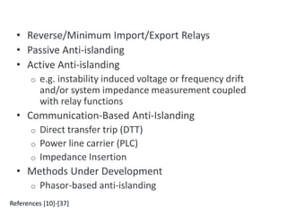 Methods of protecting against unintentional islands
• Reverse/Minimum Import/Export Relays
• Passive Anti-islanding
• Active Anti-islanding
o e.g. instability induced voltage or frequency drift
and/or system impedance measurement coupled
with relay functions
• Communication-Based Anti-Islanding
o Direct transfer trip (DTT)
o Power line carrier (PLC)
o Impedance Insertion
• Methods Under Development
o Phasor-based anti-islanding
References [10]-[37]
 
