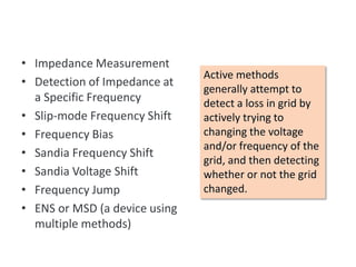 • Impedance Measurement
• Detection of Impedance at
a Specific Frequency
• Slip-mode Frequency Shift
• Frequency Bias
• Sandia Frequency Shift
• Sandia Voltage Shift
• Frequency Jump
• ENS or MSD (a device using
multiple methods)
Active Anti-islanding
Active methods
generally attempt to
detect a loss in grid by
actively trying to
changing the voltage
and/or frequency of the
grid, and then detecting
whether or not the grid
changed.
 