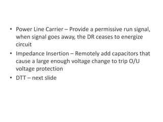 • Power Line Carrier – Provide a permissive run signal,
when signal goes away, the DR ceases to energize
circuit
• Impedance Insertion – Remotely add capacitors that
cause a large enough voltage change to trip O/U
voltage protection
• DTT – next slide
Communications-based Methods
 