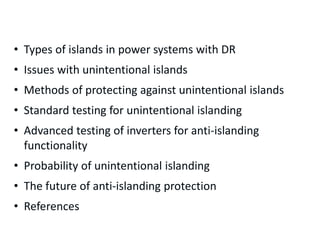 Presentation Outline
• Types of islands in power systems with DR
• Issues with unintentional islands
• Methods of protecting against unintentional islands
• Standard testing for unintentional islanding
• Advanced testing of inverters for anti-islanding
functionality
• Probability of unintentional islanding
• The future of anti-islanding protection
• References
 