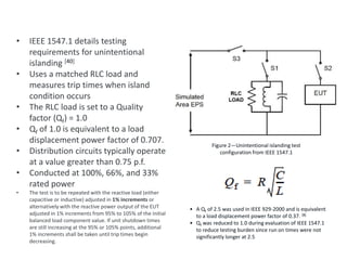 • IEEE 1547.1 details testing
requirements for unintentional
islanding [40]
• Uses a matched RLC load and
measures trip times when island
condition occurs
• The RLC load is set to a Quality
factor (Qf) = 1.0
• Qf of 1.0 is equivalent to a load
displacement power factor of 0.707.
• Distribution circuits typically operate
at a value greater than 0.75 p.f.
• Conducted at 100%, 66%, and 33%
rated power
• The test is to be repeated with the reactive load (either
capacitive or inductive) adjusted in 1% increments or
alternatively with the reactive power output of the EUT
adjusted in 1% increments from 95% to 105% of the initial
balanced load component value. If unit shutdown times
are still increasing at the 95% or 105% points, additional
1% increments shall be taken until trip times begin
decreasing.
IEEE 1547.1 – Unintentional Islanding Test
Figure 2—Unintentional islanding test
configuration from IEEE 1547.1
• A Qf of 2.5 was used in IEEE 929-2000 and is equivalent
to a load displacement power factor of 0.37. [8]
• Qf was reduced to 1.0 during evaluation of IEEE 1547.1
to reduce testing burden since run on times were not
significantly longer at 2.5
 